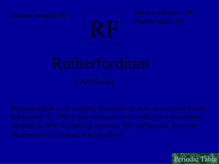 RF Rutherfordium (Artificial) Rutherfordium is an unstable chemical element named after Ernest  Rutherford. In 1969 it was synthesized according to a convention  adopted in 1980 for naming elements 104 and beyond, however,  the element was named unnilquadium. Atomic number-104 Atomic mass-261 Atomic weight-261 Periodic Table 