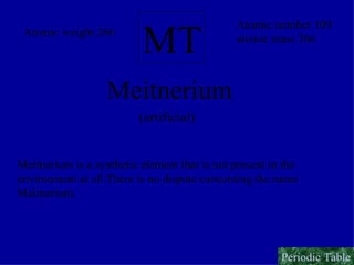MT Meitnerium Atomic number 109 atomic mass 266 Atomic weight 266 (artificial) Meitnerium is a synthetic element that is not present in the  environment at all.There is no dispute concerning the name  Meitnerium. Periodic Table 