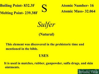 S Boiling Point- 832.3F Melting Point- 239.38F Atomic Number- 16 Atomic Mass- 32.064 Sulfer  (Natural) This element was discovered in the prehistoric time and  mentioned in the bible.   USES It is used in matches, rubber, gunpowder, sulfa drugs, and skin ointments.   Periodic Table 
