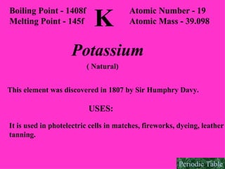 K Boiling Point - 1408f Melting Point - 145f Atomic Number - 19 Atomic Mass - 39.098 Potassium ( Natural) This element was discovered in 1807 by Sir Humphry Davy. USES: It is used in photelectric cells in matches, fireworks, dyeing, leather tanning. Periodic Table 