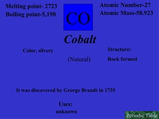 Melting point- 2723   Boiling point-5,198 CO Atomic Number-27 Atomic Mass-58.923 Cobalt Color, silvery Structure: Rock formed It was discovered by George Brandt in 1735 Uses: unknown (Natural)   Periodic Table 