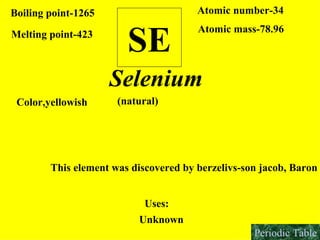 SE Boiling point-1265 Melting point-423 Atomic number-34 Atomic mass-78.96 Selenium Color,yellowish  This element was discovered by berzelivs-son jacob, Baron Uses: Unknown  (natural) Periodic Table 