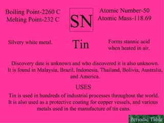 SN Atomic Number-50 Atomic Mass-118.69 Boiling Point-2260 C Melting Point-232 C Tin Silvery white metal. Forms stannic acid when heated in air. Discovery date is unknown and who discovered it is also unknown. It is found in Malaysia, Brazil, Indonesia, Thailand, Bolivia, Australia, and America. USES Tin is used in hundreds of industrial processes throughout the world. It is also used as a protective coating for copper vessels, and various  metals used in the manufacture of tin cans. Periodic Table 