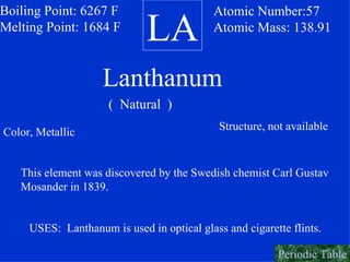 LA Boiling Point: 6267 F Melting Point: 1684 F Atomic Number:57 Atomic Mass: 138.91 Lanthanum (  Natural  ) Color, Metallic Structure, not available This element was discovered by the Swedish chemist Carl Gustav  Mosander in 1839. USES:  Lanthanum is used in optical glass and cigarette flints. Periodic Table 