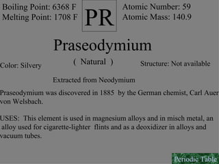 PR Boiling Point: 6368 F Melting Point: 1708 F Atomic Number: 59 Atomic Mass: 140.9 Praseodymium (  Natural  ) Color: Silvery Structure: Not available Extracted from Neodymium Praseodymium was discovered in 1885  by the German chemist, Carl Auer von Welsbach.  USES:  This element is used in magnesium alloys and in misch metal, an alloy used for cigarette-lighter  flints and as a deoxidizer in alloys and vacuum tubes. Periodic Table 