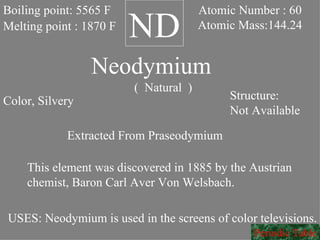ND Neodymium (  Natural  ) Boiling point: 5565 F Melting point : 1870 F Atomic Number : 60 Atomic Mass:144.24 Color, Silvery Structure: Not Available Extracted From Praseodymium This element was discovered in 1885 by the Austrian chemist, Baron Carl Aver Von Welsbach. USES: Neodymium is used in the screens of color televisions. Periodic Table 