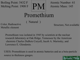 PM Promethium Boiling Point: 5432 F Melting Point: 1908 F Atomic Number: 61 Atomic Mass: 145 Color, Radioactive Metallic element (  Natural  ) Structure, Not available Promethium was isolated in 1945 by scientists at the nuclear research laboratory at Oak Ridge, Tennessee by the American chemists Charles DuBois Coryell, Jacob A. Marinsky, and Lawrence E. Glendenin. USES: Promethium is used in atomic batteries and as a beta-particle source in thickness gauges.   Periodic Table 