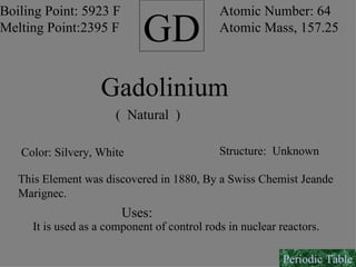 GD Boiling Point: 5923 F Melting Point:2395 F Atomic Number: 64 Atomic Mass, 157.25 Gadolinium (  Natural  ) Color: Silvery, White Structure:  Unknown This Element was discovered in 1880, By a Swiss Chemist Jeande Marignec. Uses: It is used as a component of control rods in nuclear reactors. Periodic Table 