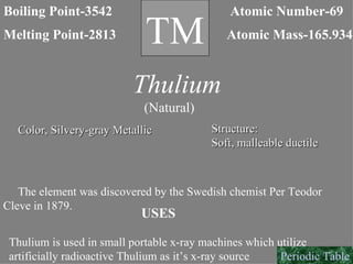 Boiling Point-3542 Melting Point-2813 TM Atomic Number-69 Atomic Mass-165.934 Thulium (Natural) Color, Silvery-gray Metallic Structure: Soft, malleable ductile The element was discovered by the Swedish chemist Per Teodor Cleve in 1879.   USES Thulium is used in small portable x-ray machines which utilize  artificially radioactive Thulium as it’s x-ray source Periodic Table 
