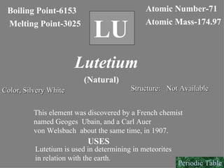 LU Boiling Point-6153 Melting Point-3025 Atomic Number-71 Atomic Mass-174.97 Lutetium (Natural) Color, Silvery White Structure: Not Available This element was discovered by a French chemist named Geoges  Ubain, and a Carl Auer von Welsbach  about the same time, in 1907. USES Lutetium is used in determining in meteorites  in relation with the earth. Periodic Table 