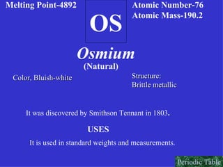 OS Melting Point-4892 Atomic Number-76 Atomic Mass-190.2 Osmium (Natural) Color, Bluish-white Structure: Brittle metallic It was discovered by Smithson Tennant in 1803 . USES It is used in standard weights and measurements.   Periodic Table 