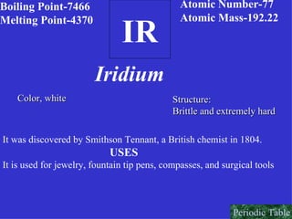 IR Boiling Point-7466 Melting Point-4370 Atomic Number-77 Atomic Mass-192.22 Iridium Color, white Structure: Brittle and extremely hard It was discovered by Smithson Tennant, a British chemist in 1804. USES It is used for jewelry, fountain tip pens, compasses, and surgical tools Periodic Table 