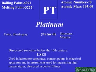 PT Boiling Point-6291 Melting Point-3222  Platinum (Natural) Color, bluish-gray   Structure: Metallic Discovered sometime before the 16th century. USES Used in laboratory apparatus, contact points in electrical apparatus and in instruments used for measuring high  temperatures, also used in dental fillings. Atomic Number-78 Atomic Mass-195.09 Periodic Table 