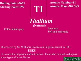 Boiling Point-2665 Melting Point-597 TI Atomic Number-81 Atomic Mass-204.383 Thallium (Natural) Color, bluish-gray Structure: Soft and malleable   Discovered by Sir Williams Crookes an English chemist in 1861. USES It is used for rat poison and ant poison.  It can also be used to diagnose some types of heart disease. Periodic Table 