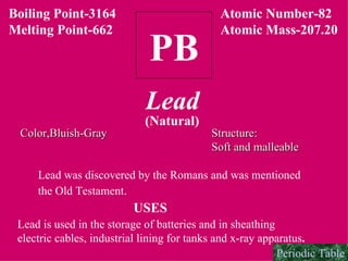 PB Boiling Point-3164 Melting Point-662 Lead (Natural) Atomic Number-82 Atomic Mass-207.20 Color,Bluish-Gray Structure: Soft and malleable Lead was discovered by the Romans and was mentioned  the Old Testament.   USES Lead is used in the storage of batteries and in sheathing  electric cables, industrial lining for tanks and x-ray apparatus . Periodic Table 