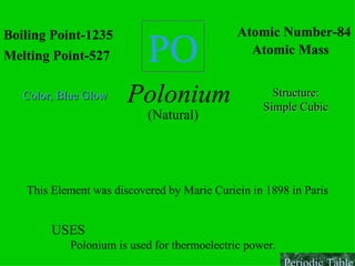 PO Boiling Point-1235 Melting Point-527 Atomic Number-84 Atomic Mass Polonium (Natural) Color, Blue   Glow Structure: Simple Cubic This Element was discovered by Marie Curiein in 1898 in Paris USES  Polonium is used for thermoelectric power. Periodic Table 