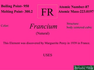 FR Francium Boiling Point- 950 Melting Point- 300.2 Atomic Number-87 Atomic Mass-223.0197 This Element was discovered by Marguerite Perey in 1939 in France.  USES Structure:   body centered cubic Color:   (Natural) Periodic Table 