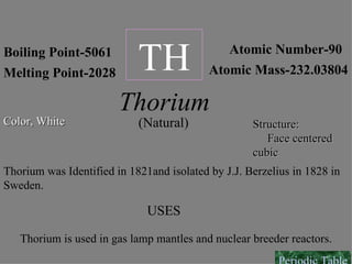 Boiling Point-5061 Melting Point-2028 Atomic Number-90 Atomic Mass-232.03804 TH Thorium Color, White Structure:  Face centered cubic (Natural) Thorium was Identified in 1821and isolated by J.J. Berzelius in 1828 in Sweden. USES Thorium is used in gas lamp mantles and nuclear breeder reactors. Periodic Table 