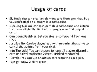 Usage of cardsSly Deal: You can steal an element card from one rival, but you can't steal an element in a compound.Breaking Up: You can disassemble a compound and return the elements to the field of the player who first played the card.Compound Gobbler: Let you steal a compound from one rival.Just Say No: Can be played at any time during the game to cancel the actions from your rival.Into The Void: You can choose to have all players discard a card or a rival to discard 2 cards. (Picked randomly)Recycle: You can use an action card from the used pile.Pass go: Draw 2 extra cards.