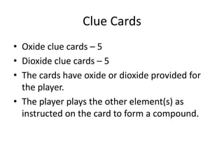 Clue CardsOxide clue cards – 5Dioxide clue cards – 5The cards have oxide or dioxide provided for the player.The player plays the other element(s) as instructed on the card to form a compound.
