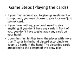 Game Steps (Playing the cards)If your rival request you to give up an element or compound , you may choose to give it or use ‘just say no’ card.If you have nothing, you don't need to give anything. If you don't have any cards in front of you, you don't have to give away any cards on your hand.Upon finishing his/her turn, the player with more than 7 cards in the hand discard accordingly to keep to 7 cards in the hand. The discarded cards are added to the bottom of the draw pile.