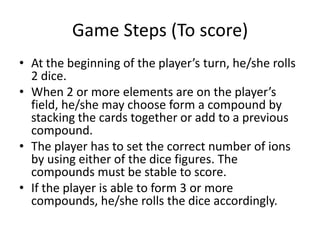 Game Steps (To score)At the beginning of the player’s turn, he/she rolls 2 dice.When 2 or more elements are on the player’s field, he/she may choose form a compound by stacking the cards together or add to a previous compound.The player has to set the correct number of ions by using either of the dice figures. The compounds must be stable to score.If the player is able to form 3 or more compounds, he/she rolls the dice accordingly.
