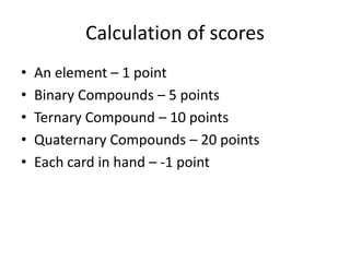 Calculation of scoresAn element – 1 pointBinary Compounds – 5 pointsTernary Compound – 10 pointsQuaternary Compounds – 20 pointsEach card in hand – -1 point