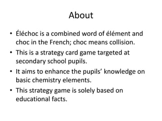 AboutÉléchoc is a combined word of élément and choc in the French; choc means collision.This is a strategy card game targeted at secondary school pupils.It aims to enhance the pupils’ knowledge on basic chemistry elements.This strategy game is solely based on educational facts.