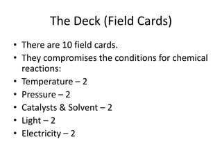 The Deck (Field Cards)There are 10 field cards.They compromises the conditions for chemical reactions:Temperature – 2Pressure – 2Catalysts & Solvent – 2Light – 2Electricity – 2