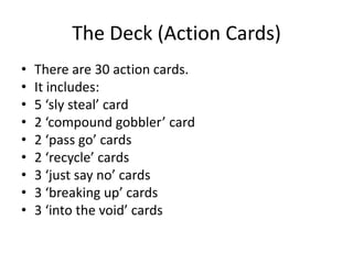 The Deck (Action Cards)There are 30 action cards.It includes:5 ‘sly steal’ card2 ‘compound gobbler’ card2 ‘pass go’ cards2 ‘recycle’ cards3 ‘just say no’ cards3 ‘breaking up’ cards3 ‘into the void’ cards