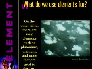 ELEMENTS What do we use elements for? On the other hand, there are some elements such as plutonium, uranium, and more that are used to destroy. Atomic Bomb 1945 