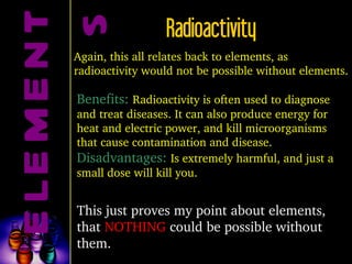 ELEMENTS Radioactivity Again, this all relates back to elements, as radioactivity would not be possible without elements. Benefits:  Radioactivity is often used to diagnose and treat diseases. It can also produce energy for heat and electric power, and kill microorganisms that cause contamination and disease.  Disadvantages:  Is extremely harmful, and just a small dose will kill you. This just proves my point about elements, that  NOTHING  could be possible without them.  