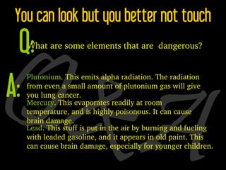 Q&A You can look but you better not touch Plutonium . This emits alpha radiation. The radiation from even a small amount of plutonium gas will give you lung cancer. Mercury . This evaporates readily at room temperature, and is highly poisonous. It can cause brain damage. Lead . This stuff is put in the air by burning and fueling with leaded gasoline, and it appears in old paint. This can cause brain damage, especially for younger children. What are some elements that are  dangerous? Q: A: 