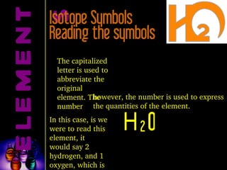ELEMENTS Isotope Symbols H 2 O The capitalized letter is used to abbreviate the original element. The number however, the number is used to express the quantities of the element. In this case, is we were to read this element, it would say 2 hydrogen, and 1 oxygen, which is water. Reading the symbols 