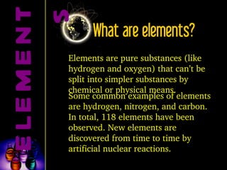 What are elements? Elements are pure substances (like hydrogen and oxygen) that can’t be split into simpler substances by chemical or physical means. Some common examples of elements are hydrogen, nitrogen, and carbon. In total, 118 elements have been observed. New elements are discovered from time to time by artificial nuclear reactions. ELEMENTS 