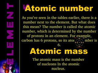 ELEMENTS Atomic number As you’ve seen in the tables earlier, there is a number next to the element. But what does this mean? The number is called the atomic number, which is determined by the number of protons in an element. For example, carbon has 6 protons, so its atomic number is 6. Atomic mass The atomic mass is the number of nucleons In the atomic nucleus. 