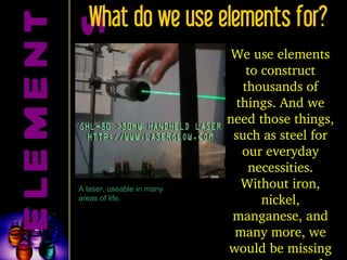 ELEMENTS What do we use elements for? On the other hand . . . We use elements to construct thousands of things. And we need those things, such as steel for our everyday necessities. Without iron, nickel, manganese, and many more, we would be missing many types of steel. A laser, useable in many areas of life. 