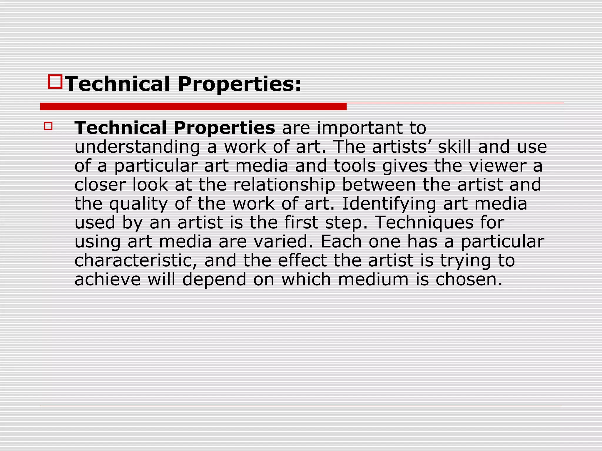 Technical Properties:

   Technical Properties are important to
    understanding a work of art. The artists’ skill and use
    of a particular art media and tools gives the viewer a
    closer look at the relationship between the artist and
    the quality of the work of art. Identifying art media
    used by an artist is the first step. Techniques for
    using art media are varied. Each one has a particular
    characteristic, and the effect the artist is trying to
    achieve will depend on which medium is chosen.
 