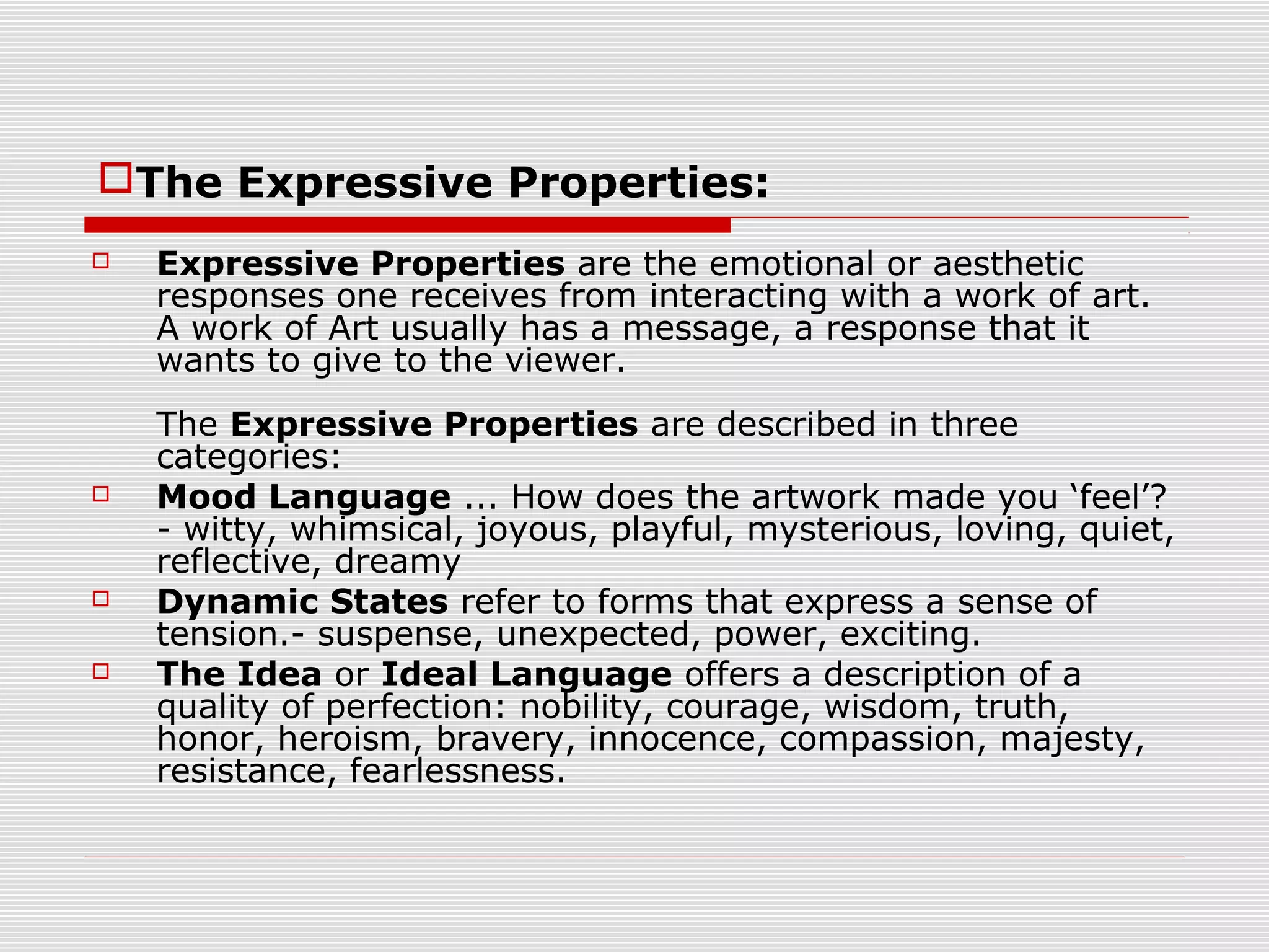 The Expressive Properties:
   Expressive Properties are the emotional or aesthetic
    responses one receives from interacting with a work of art.
    A work of Art usually has a message, a response that it
    wants to give to the viewer.
    The Expressive Properties are described in three
    categories:
   Mood Language ... How does the artwork made you ‘feel’?
    - witty, whimsical, joyous, playful, mysterious, loving, quiet,
    reflective, dreamy
   Dynamic States refer to forms that express a sense of
    tension.- suspense, unexpected, power, exciting.
   The Idea or Ideal Language offers a description of a
    quality of perfection: nobility, courage, wisdom, truth,
    honor, heroism, bravery, innocence, compassion, majesty,
    resistance, fearlessness.
 