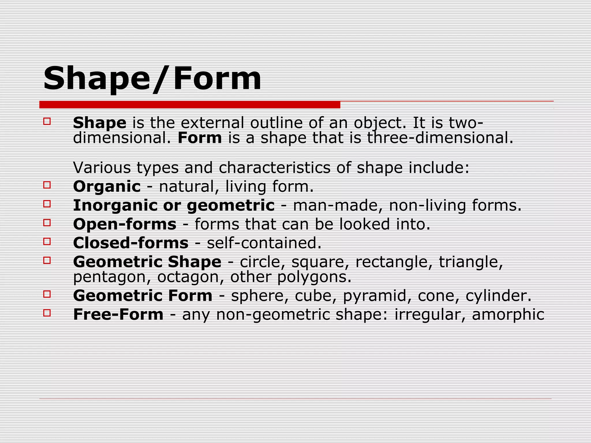 Shape/Form
   Shape is the external outline of an object. It is two-
    dimensional. Form is a shape that is three-dimensional.
    Various types and characteristics of shape include:
   Organic - natural, living form.
   Inorganic or geometric - man-made, non-living forms.
   Open-forms - forms that can be looked into.
   Closed-forms - self-contained.
   Geometric Shape - circle, square, rectangle, triangle,
    pentagon, octagon, other polygons.
   Geometric Form - sphere, cube, pyramid, cone, cylinder.
   Free-Form - any non-geometric shape: irregular, amorphic
 