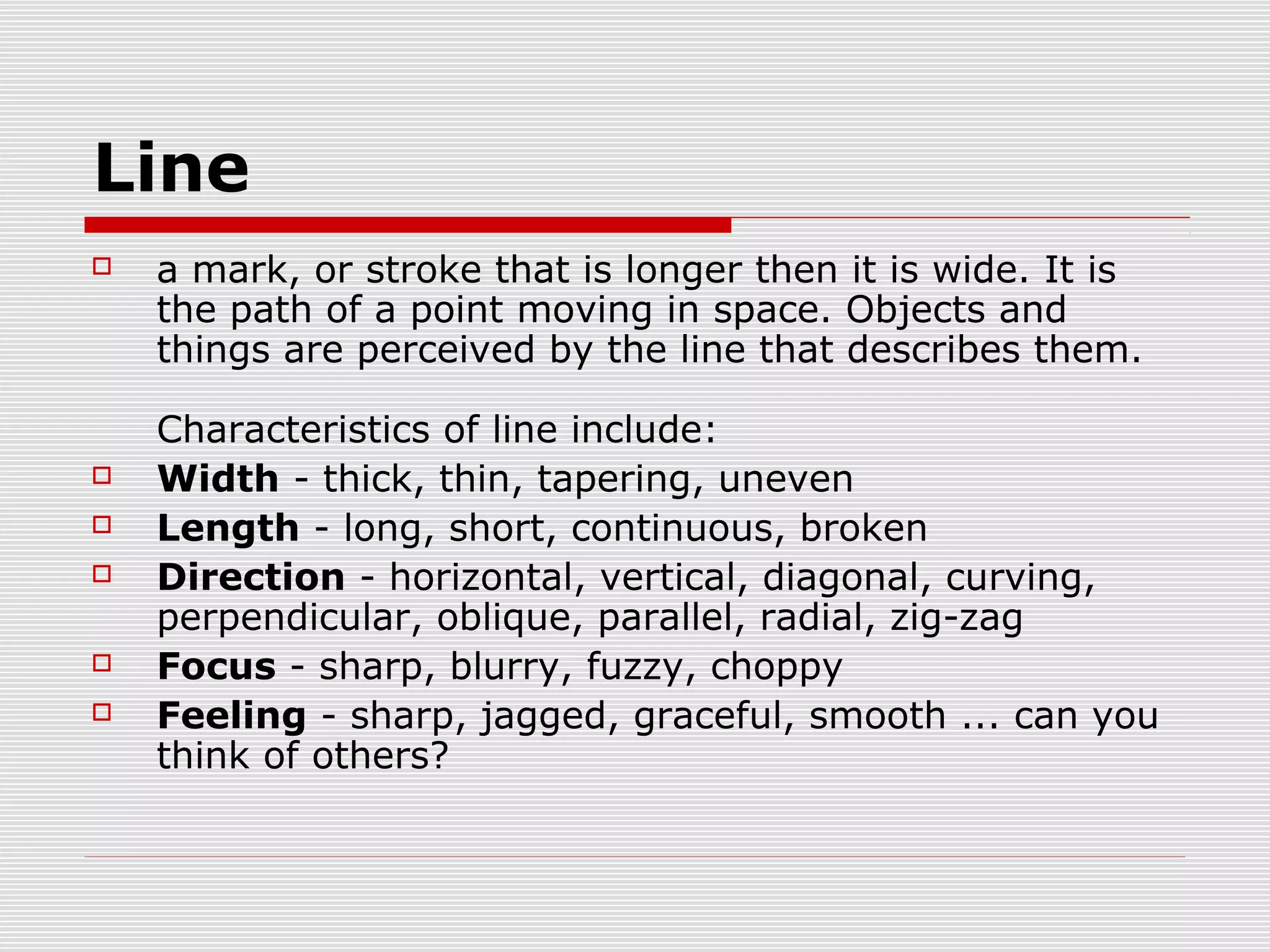 Line
   a mark, or stroke that is longer then it is wide. It is
    the path of a point moving in space. Objects and
    things are perceived by the line that describes them.

    Characteristics of line include:
   Width - thick, thin, tapering, uneven
   Length - long, short, continuous, broken
   Direction - horizontal, vertical, diagonal, curving,
    perpendicular, oblique, parallel, radial, zig-zag
   Focus - sharp, blurry, fuzzy, choppy
   Feeling - sharp, jagged, graceful, smooth ... can you
    think of others?
 
