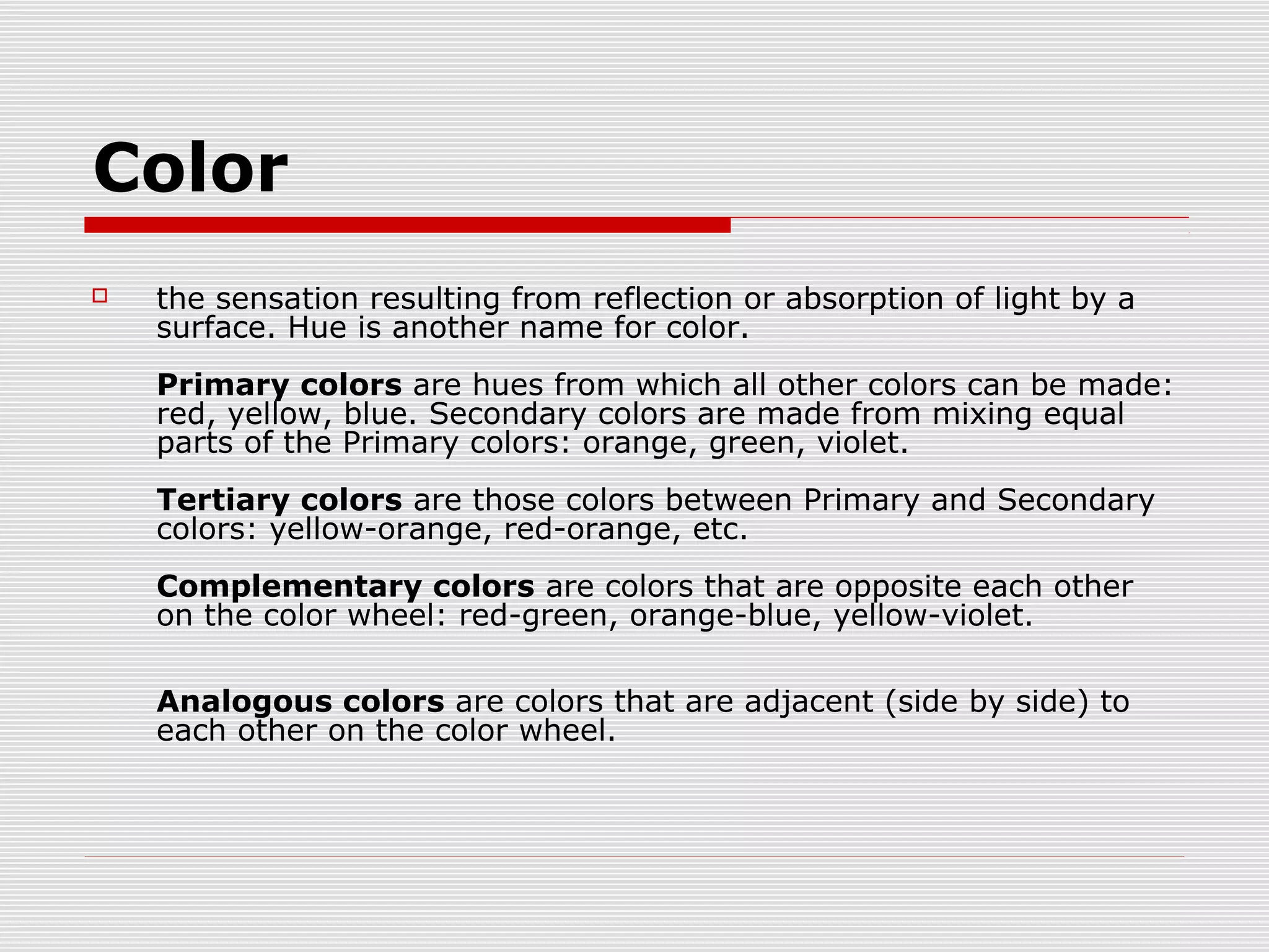 Color
   the sensation resulting from reflection or absorption of light by a
    surface. Hue is another name for color.
    Primary colors are hues from which all other colors can be made:
    red, yellow, blue. Secondary colors are made from mixing equal
    parts of the Primary colors: orange, green, violet.
    Tertiary colors are those colors between Primary and Secondary
    colors: yellow-orange, red-orange, etc.
    Complementary colors are colors that are opposite each other
    on the color wheel: red-green, orange-blue, yellow-violet.

    Analogous colors are colors that are adjacent (side by side) to
    each other on the color wheel.
 