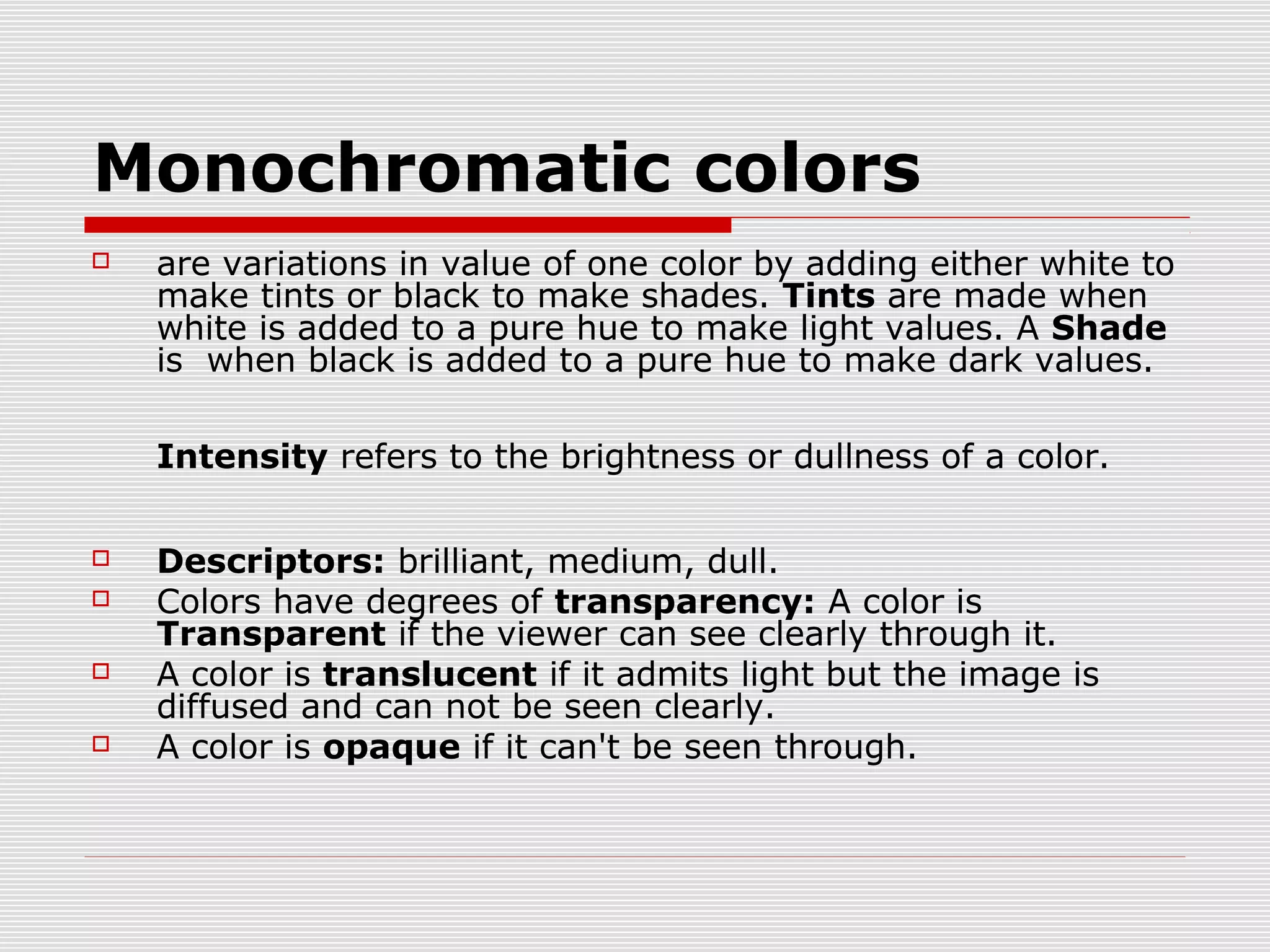 Monochromatic colors
   are variations in value of one color by adding either white to
    make tints or black to make shades. Tints are made when
    white is added to a pure hue to make light values. A Shade
    is when black is added to a pure hue to make dark values.

    Intensity refers to the brightness or dullness of a color.

   Descriptors: brilliant, medium, dull.
   Colors have degrees of transparency: A color is
    Transparent if the viewer can see clearly through it.
   A color is translucent if it admits light but the image is
    diffused and can not be seen clearly.
   A color is opaque if it can't be seen through.
 