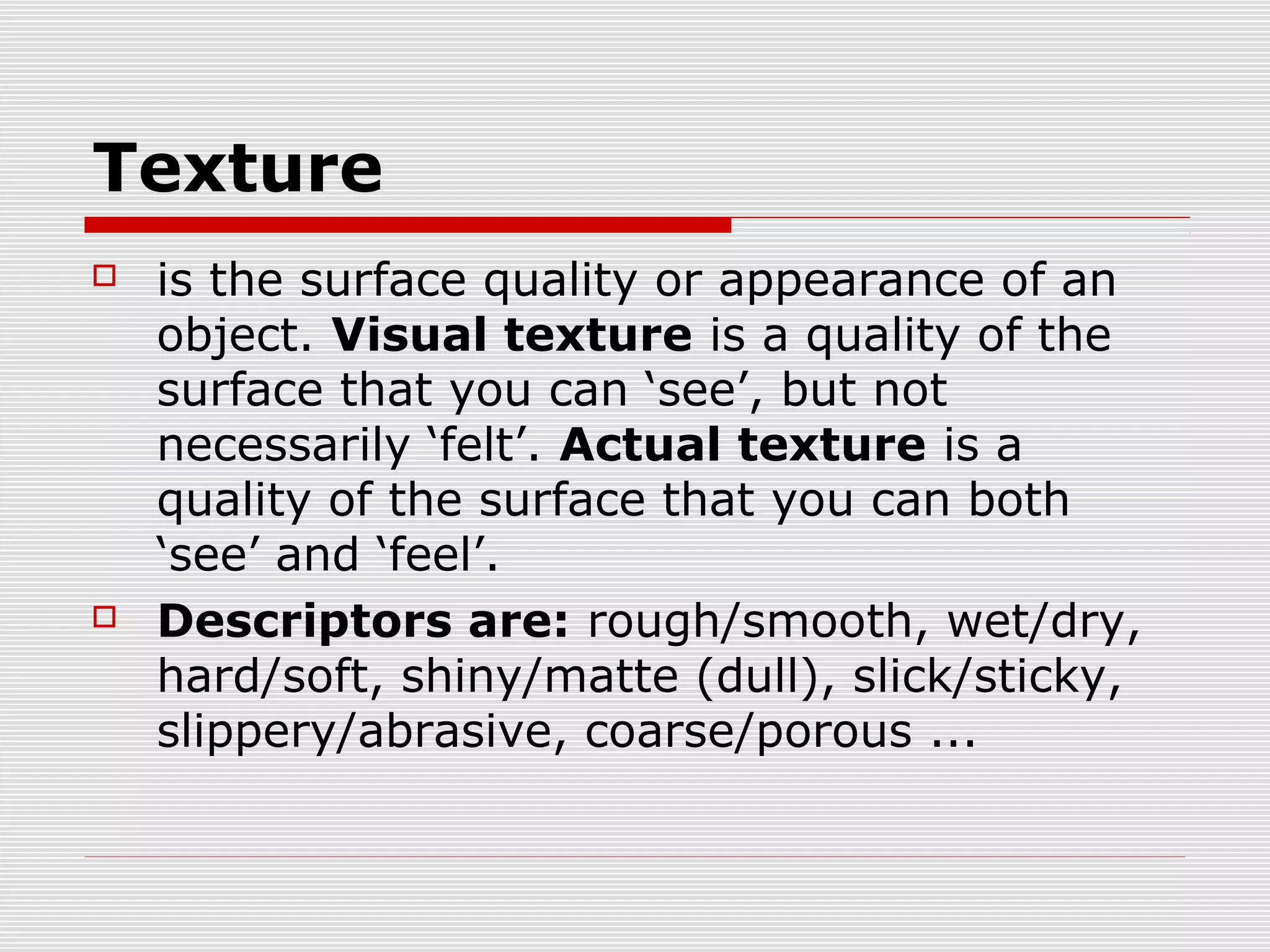 Texture
   is the surface quality or appearance of an
    object. Visual texture is a quality of the
    surface that you can ‘see’, but not
    necessarily ‘felt’. Actual texture is a
    quality of the surface that you can both
    ‘see’ and ‘feel’.
   Descriptors are: rough/smooth, wet/dry,
    hard/soft, shiny/matte (dull), slick/sticky,
    slippery/abrasive, coarse/porous ...
 