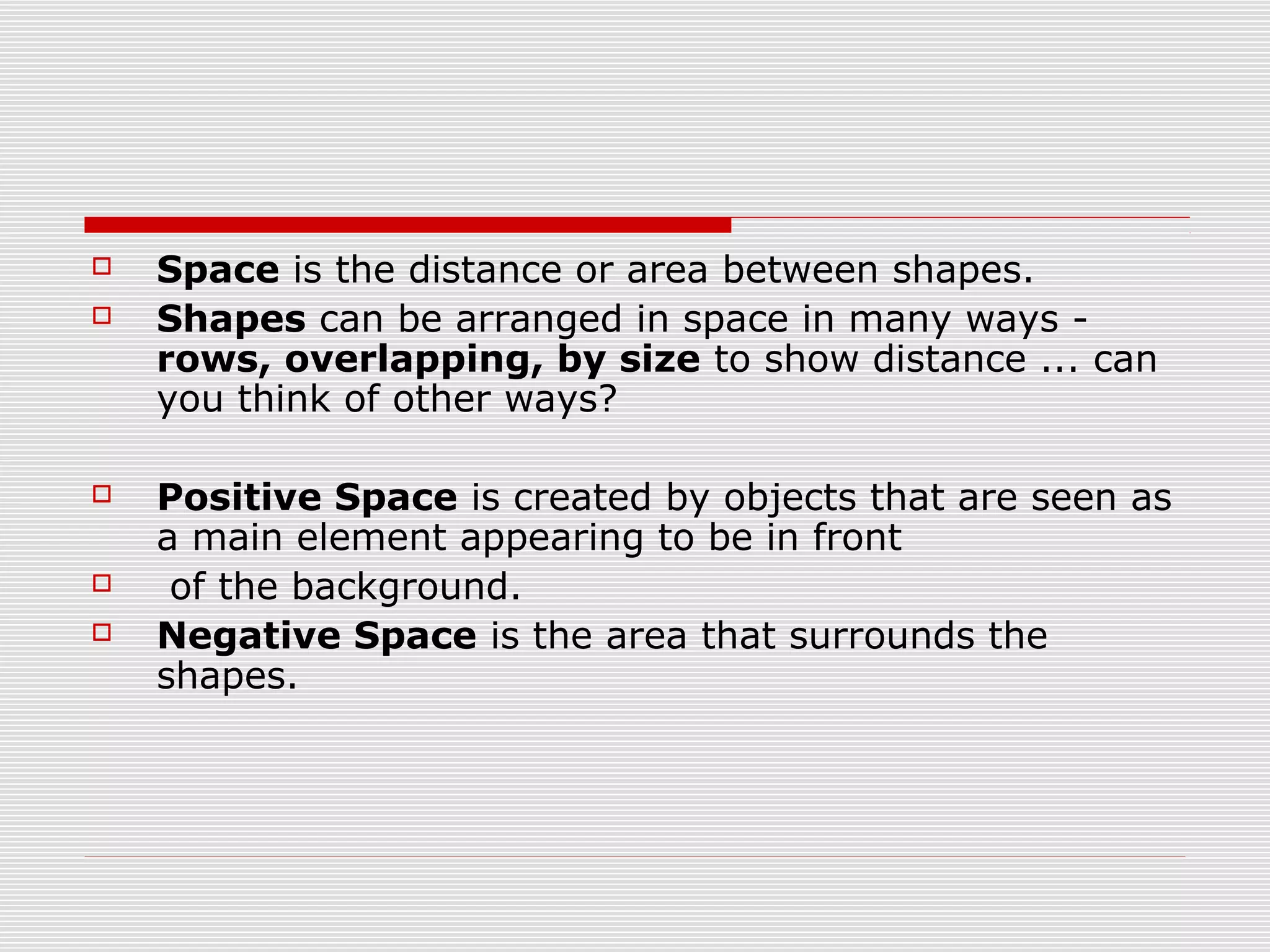    Space is the distance or area between shapes.
   Shapes can be arranged in space in many ways -
    rows, overlapping, by size to show distance ... can
    you think of other ways?

   Positive Space is created by objects that are seen as
    a main element appearing to be in front
    of the background.
   Negative Space is the area that surrounds the
    shapes.
 