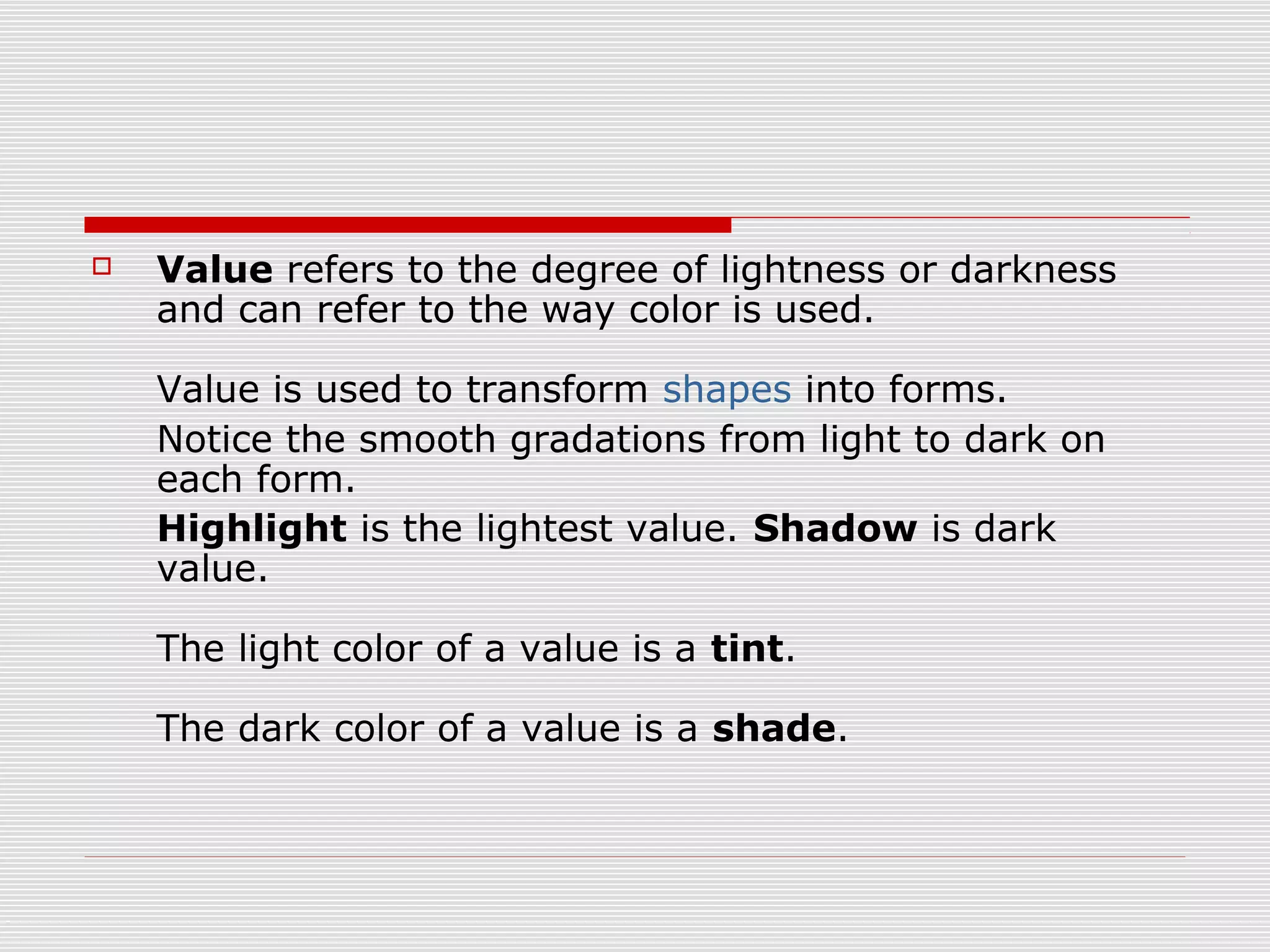    Value refers to the degree of lightness or darkness
    and can refer to the way color is used.

    Value is used to transform shapes into forms.
    Notice the smooth gradations from light to dark on
    each form.
    Highlight is the lightest value. Shadow is dark
    value.

    The light color of a value is a tint.

    The dark color of a value is a shade.
 