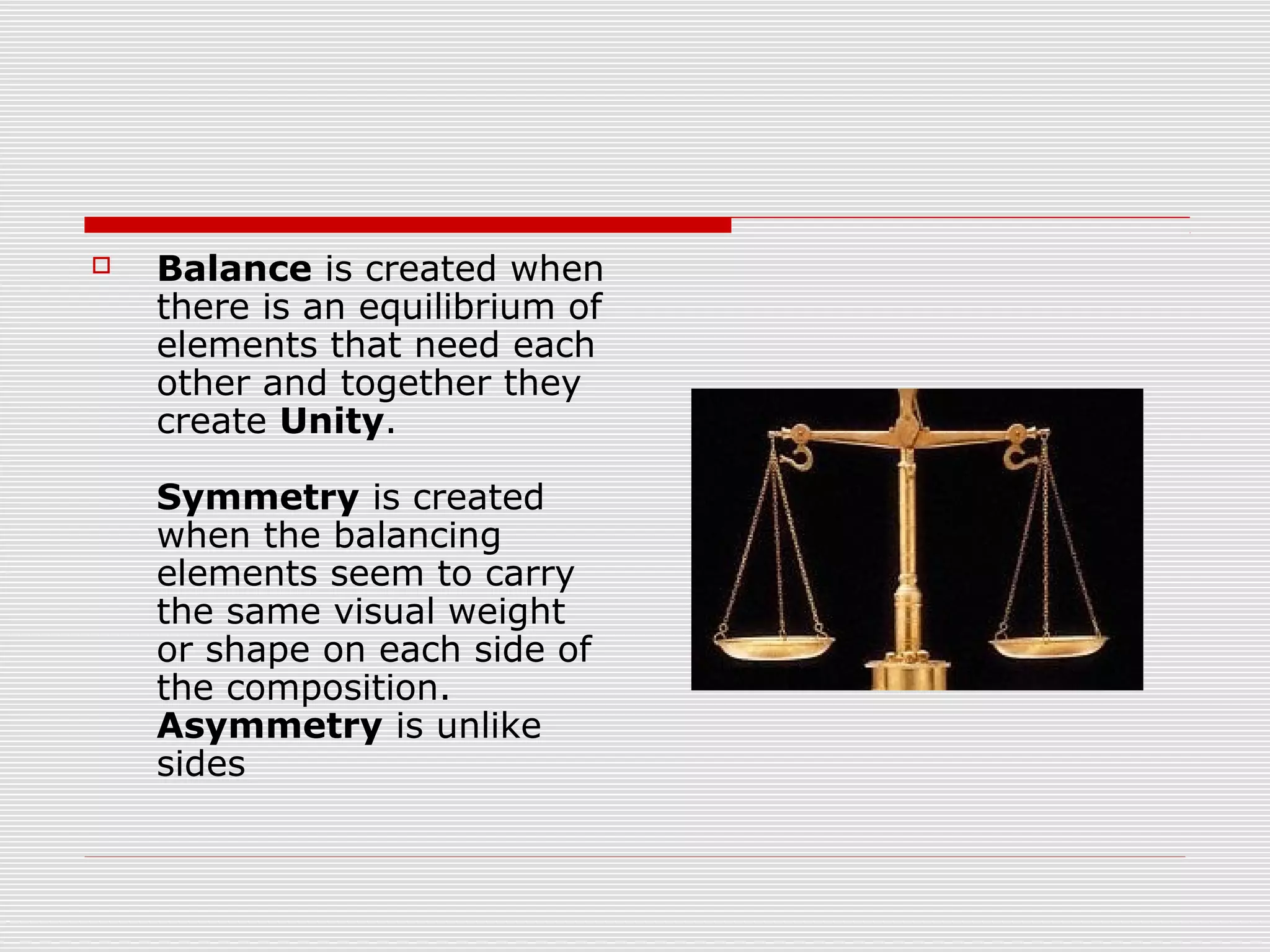    Balance is created when
    there is an equilibrium of
    elements that need each
    other and together they
    create Unity.

    Symmetry is created
    when the balancing
    elements seem to carry
    the same visual weight
    or shape on each side of
    the composition.
    Asymmetry is unlike
    sides
 