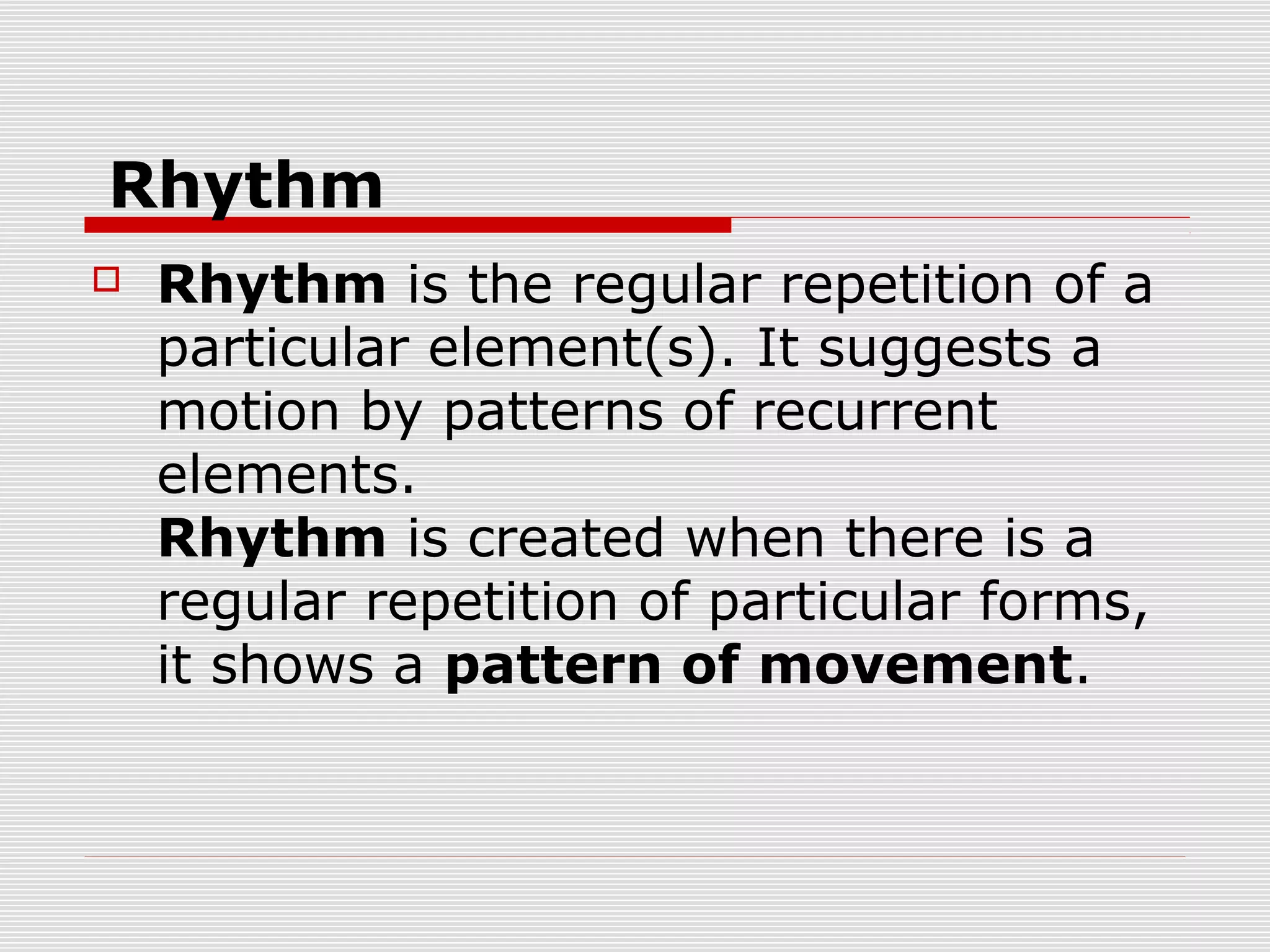 Rhythm
   Rhythm is the regular repetition of a
    particular element(s). It suggests a
    motion by patterns of recurrent
    elements.
    Rhythm is created when there is a
    regular repetition of particular forms,
    it shows a pattern of movement.
 