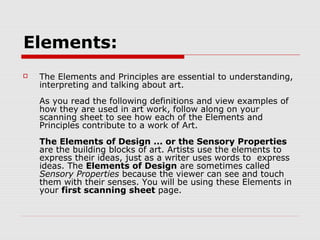 Elements:
   The Elements and Principles are essential to understanding,
    interpreting and talking about art.
    As you read the following definitions and view examples of
    how they are used in art work, follow along on your
    scanning sheet to see how each of the Elements and
    Principles contribute to a work of Art.
    The Elements of Design ... or the Sensory Properties
    are the building blocks of art. Artists use the elements to
    express their ideas, just as a writer uses words to express
    ideas. The Elements of Design are sometimes called
    Sensory Properties because the viewer can see and touch
    them with their senses. You will be using these Elements in
    your first scanning sheet page.
 