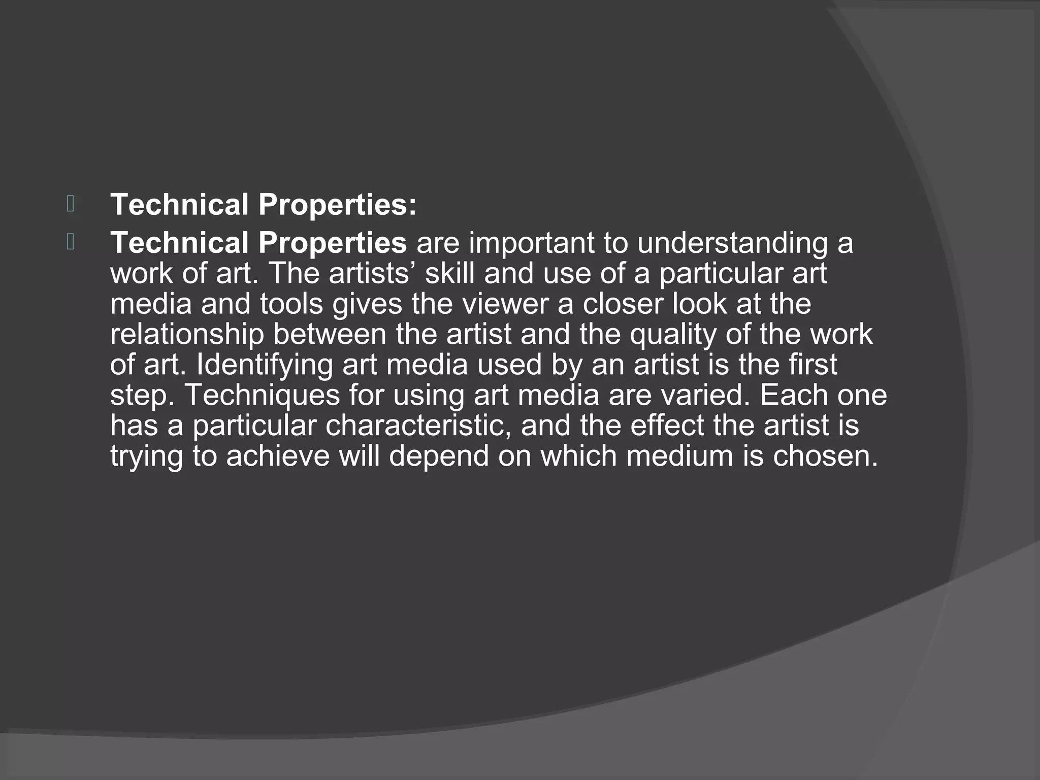 Technical Properties:
 Technical Properties are important to understanding a
work of art. The artists’ skill and use of a particular art
media and tools gives the viewer a closer look at the
relationship between the artist and the quality of the work
of art. Identifying art media used by an artist is the first
step. Techniques for using art media are varied. Each one
has a particular characteristic, and the effect the artist is
trying to achieve will depend on which medium is chosen.
 